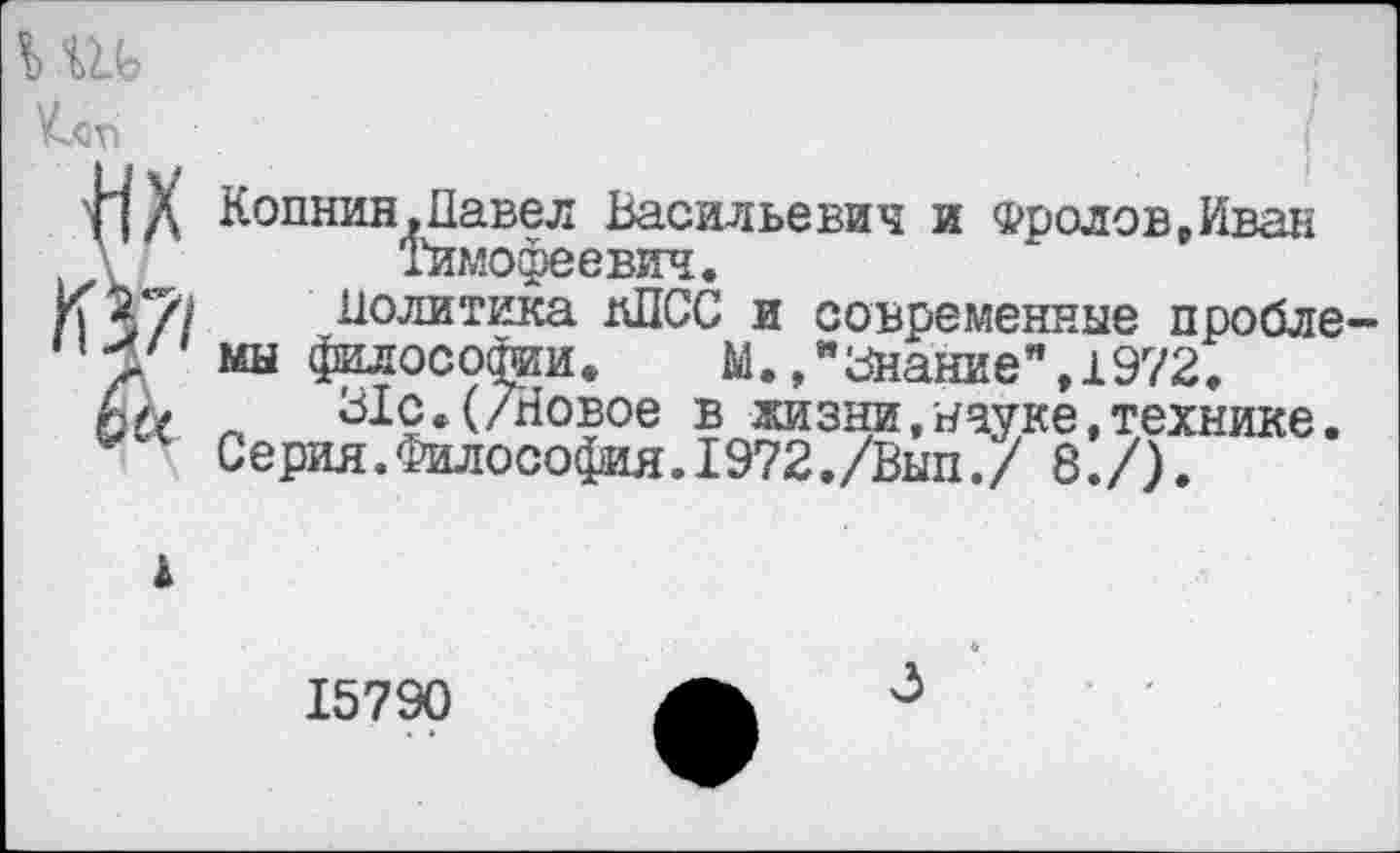 ﻿
I
• . /
Копнин,Павел Васильевич и Фролов,Иван Тимофеевич.
Политика КПСС и современные пробле-
мы философии.	м.»"Знание",1972.
31с.(/Новое в жизни/науке,технике.
Серия.Философия.1972./Вып./ 8./).
15790